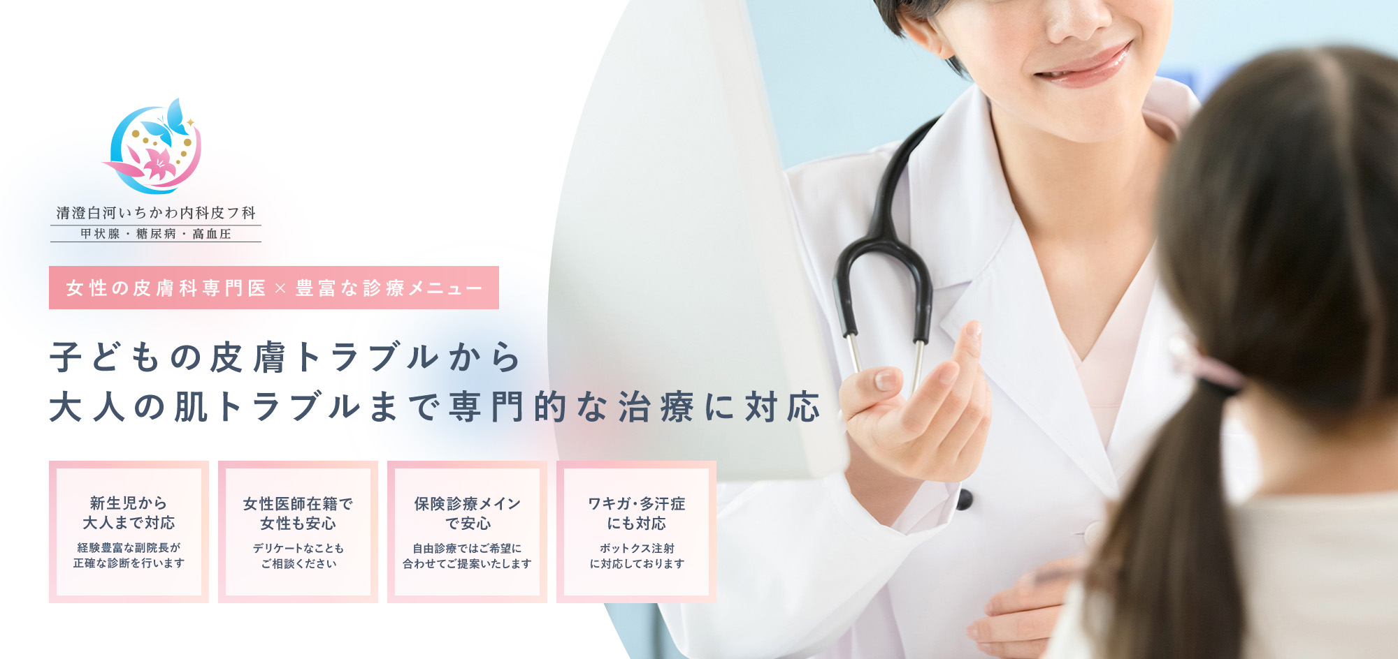 女性の皮膚科専門医×豊富な診療メニュー 子どもの皮膚トラブルから大人の肌トラブルまで専門的な治療に対応 新生児から大人まで対応 経験豊富な副院長が正確な診断を行います 女性医師在籍で女性も安心 女性医師在籍で女性も安心 保険診療メインで安心 自由診療ではご希望に合わせてご提案いたします ワキガ・多汗症にも対応 ボットクス注射に対応しております