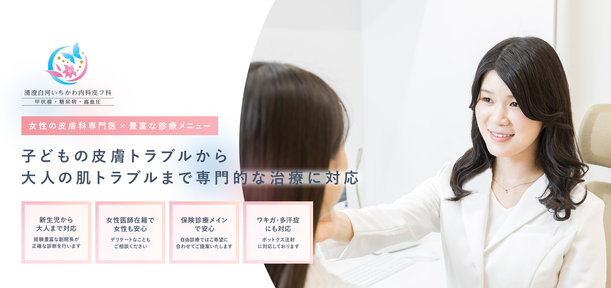 女性の皮膚科専門医×豊富な診療メニュー 子どもの皮膚トラブルから大人の肌トラブルまで専門的な治療に対応 新生児から大人まで対応 経験豊富な副院長が正確な診断を行います 女性医師在籍で女性も安心 女性医師在籍で女性も安心 保険診療メインで安心 自由診療ではご希望に合わせてご提案いたします ワキガ・多汗症にも対応 ボットクス注射に対応しております